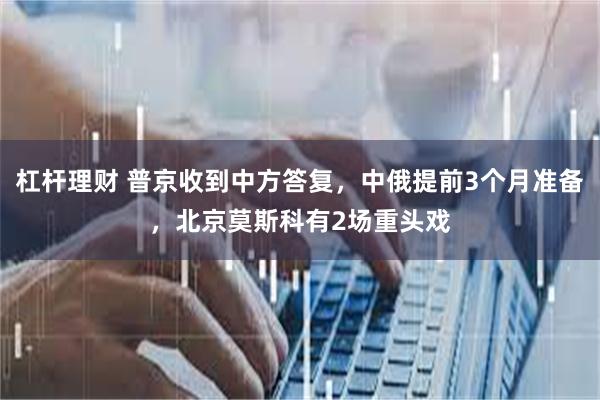 杠杆理财 普京收到中方答复，中俄提前3个月准备，北京莫斯科有2场重头戏