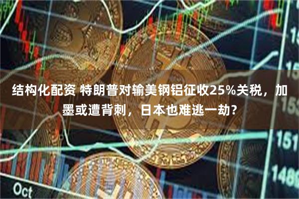 结构化配资 特朗普对输美钢铝征收25%关税，加墨或遭背刺，日本也难逃一劫？