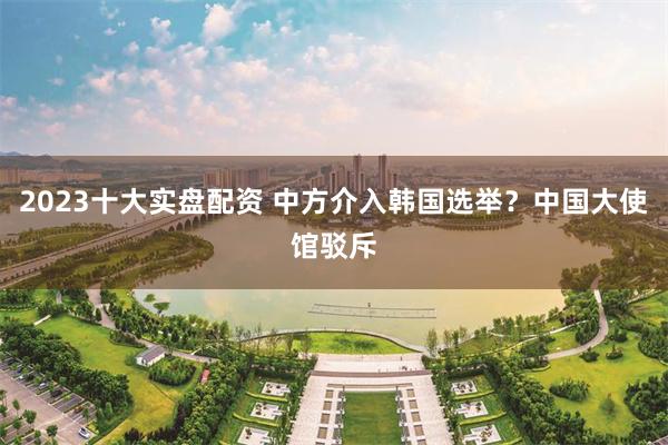 2023十大实盘配资 中方介入韩国选举？中国大使馆驳斥