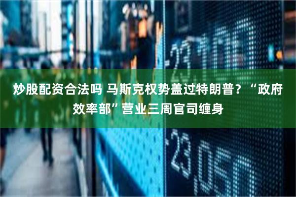 炒股配资合法吗 马斯克权势盖过特朗普？“政府效率部”营业三周官司缠身