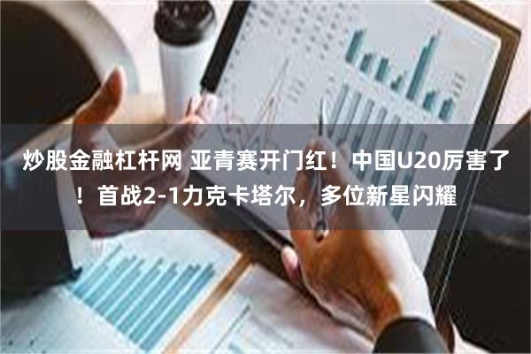 炒股金融杠杆网 亚青赛开门红！中国U20厉害了！首战2-1力克卡塔尔，多位新星闪耀