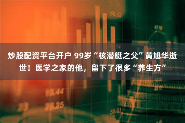 炒股配资平台开户 99岁“核潜艇之父”黄旭华逝世！医学之家的他，留下了很多“养生方”