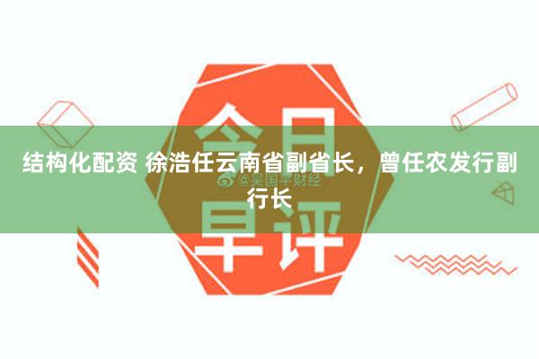 结构化配资 徐浩任云南省副省长，曾任农发行副行长