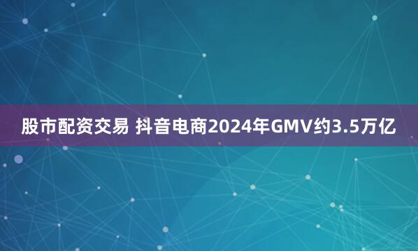 股市配资交易 抖音电商2024年GMV约3.5万亿