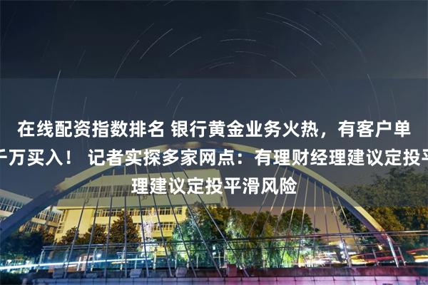 在线配资指数排名 银行黄金业务火热，有客户单日斥资千万买入！ 记者实探多家网点：有理财经理建议定投平滑风险