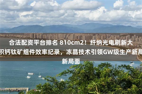 合法配资平台排名 810cm2！纤纳光电刷新大面积钙钛矿组件效率纪录，冻晶技术引领GW级生产新局面