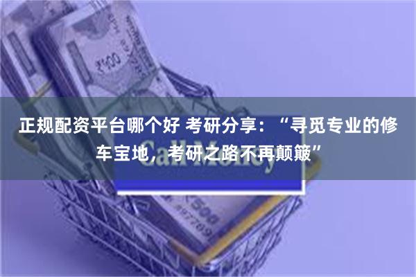 正规配资平台哪个好 考研分享：“寻觅专业的修车宝地，考研之路不再颠簸”