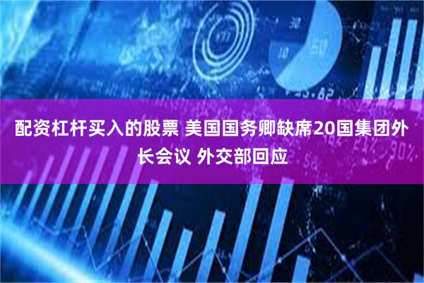 配资杠杆买入的股票 美国国务卿缺席20国集团外长会议 外交部回应