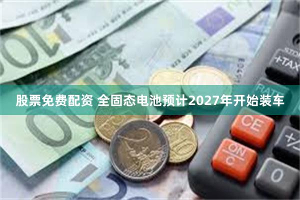 股票免费配资 全固态电池预计2027年开始装车