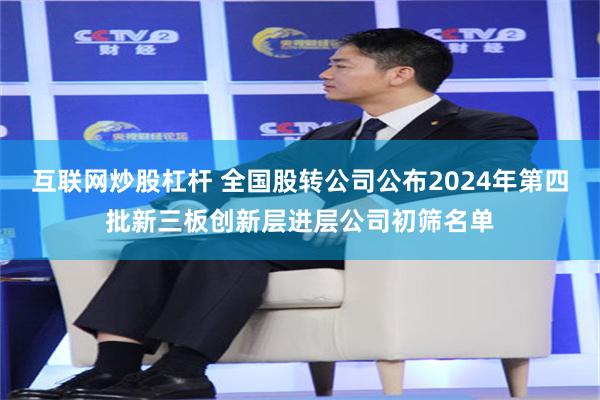 互联网炒股杠杆 全国股转公司公布2024年第四批新三板创新层进层公司初筛名单