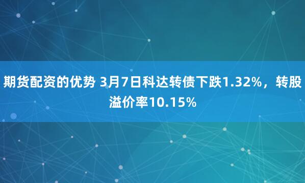 期货配资的优势 3月7日科达转债下跌1.32%，转股溢价率10.15%