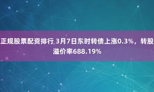 正规股票配资排行 3月7日东时转债上涨0.3%，转股溢价率688.19%