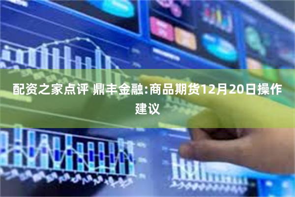 配资之家点评 鼎丰金融:商品期货12月20日操作建议