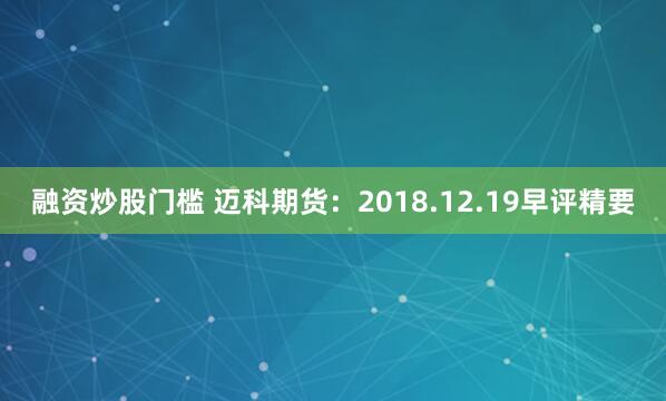 融资炒股门槛 迈科期货：2018.12.19早评精要