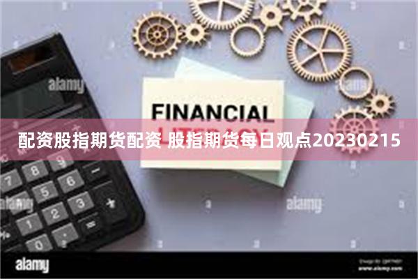 配资股指期货配资 股指期货每日观点20230215