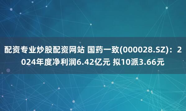 配资专业炒股配资网站 国药一致(000028.SZ)：2024年度净利润6.42亿元 拟10派3.66元