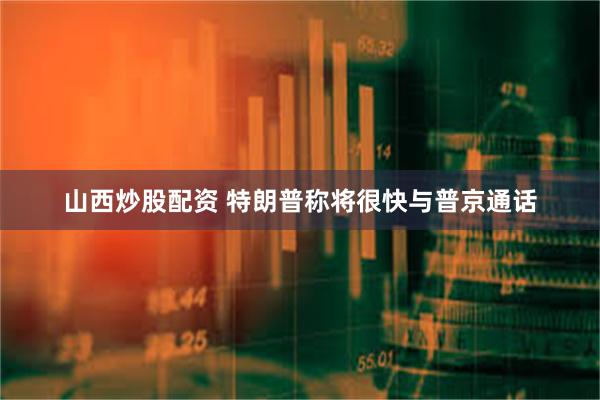 山西炒股配资 特朗普称将很快与普京通话