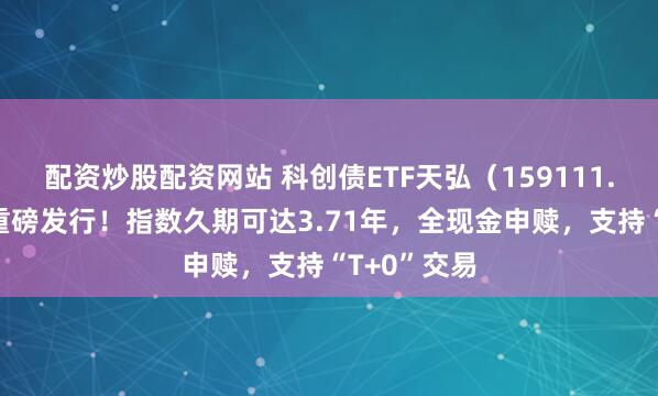 配资炒股配资网站 科创债ETF天弘（159111.SZ）今日重磅发行！指数久期可达3.71年，全现金申赎，支持“T+0”交易