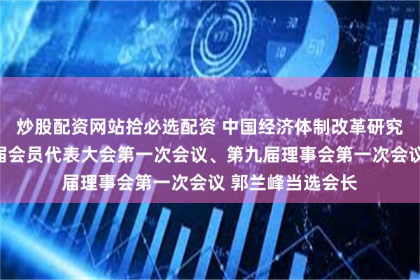 炒股配资网站拾必选配资 中国经济体制改革研究会在京召开第九届会员代表大会第一次会议、第九届理事会第一次会议 郭兰峰当选会长